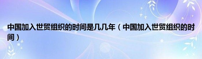 中国加入世贸组织的时间是几几年（中国加入世贸组织的时间）