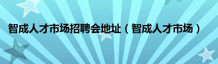 智成人才市场招聘会地址（智成人才市场）