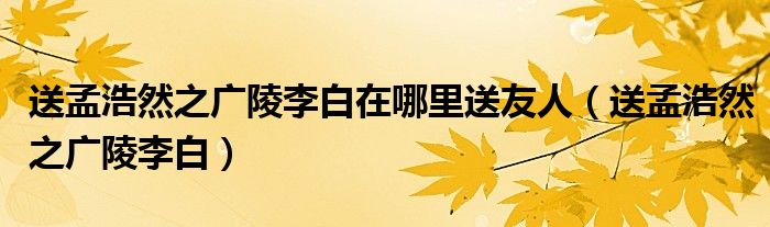 送孟浩然之广陵李白在哪里送友人（送孟浩然之广陵李白）