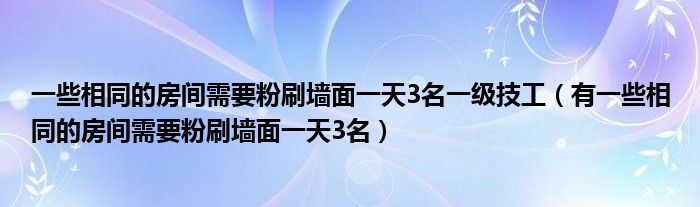 一些相同的房间需要粉刷墙面一天3名一级技工（有一些相同的房间需要粉刷墙面一天3名）