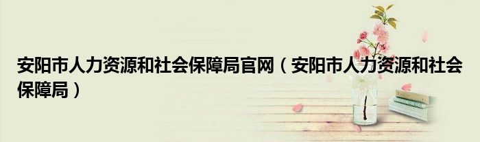 安阳市人力资源和社会保障局官网（安阳市人力资源和社会保障局）