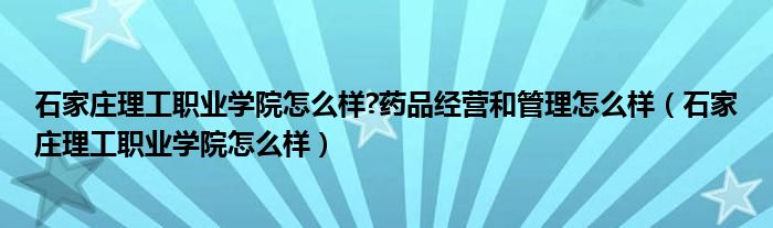 石家庄理工职业学院怎么样?药品经营和管理怎么样（石家庄理工职业学院怎么样）