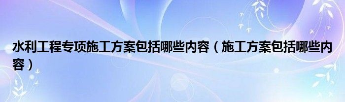 水利工程专项施工方案包括哪些内容（施工方案包括哪些内容）