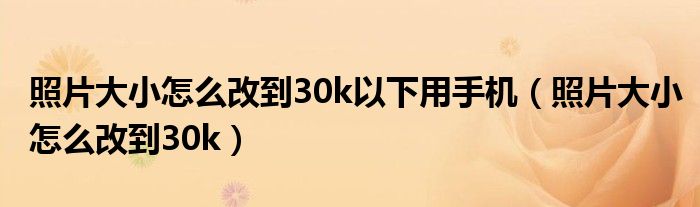 照片大小怎么改到30k以下用手机（照片大小怎么改到30k）