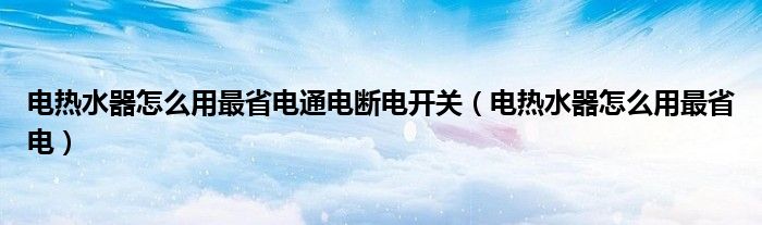 电热水器怎么用最省电通电断电开关（电热水器怎么用最省电）