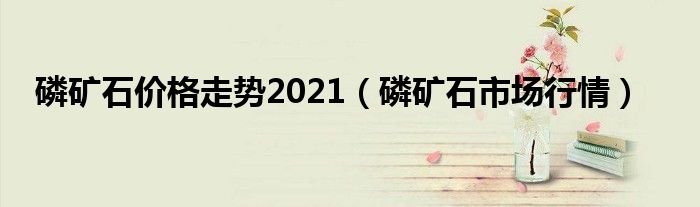 磷矿石价格走势2021（磷矿石市场行情）