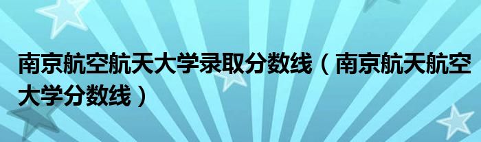 南京航空航天大学录取分数线（南京航天航空大学分数线）