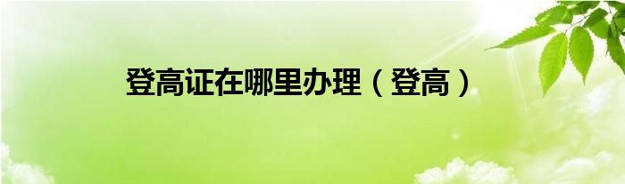 登高证在哪里办理（登高）