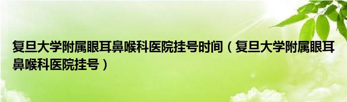 复旦大学附属眼耳鼻喉科医院挂号时间（复旦大学附属眼耳鼻喉科医院挂号）