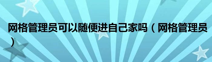 网格管理员可以随便进自己家吗（网格管理员）