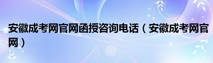 安徽成考网官网函授咨询电话（安徽成考网官网）