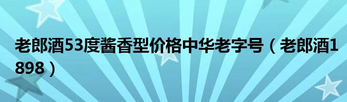 老郎酒53度酱香型价格中华老字号（老郎酒1898）