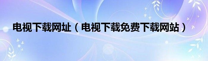 电视下载网址（电视下载免费下载网站）