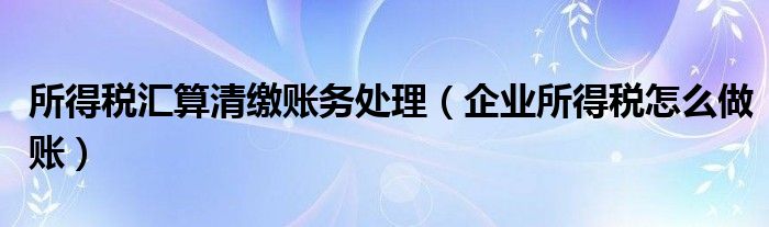 所得税汇算清缴账务处理（企业所得税怎么做账）