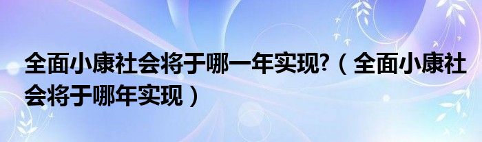 全面小康社会将于哪一年实现?（全面小康社会将于哪年实现）