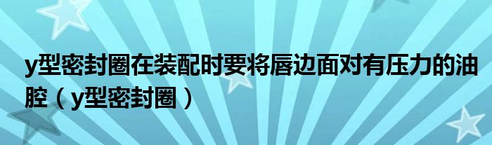 y型密封圈在装配时要将唇边面对有压力的油腔（y型密封圈）