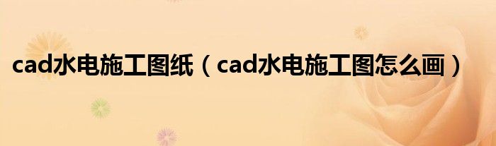 cad水电施工图纸（cad水电施工图怎么画）