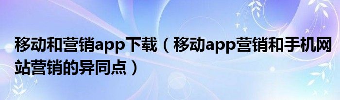 移动和营销app下载（移动app营销和手机网站营销的异同点）