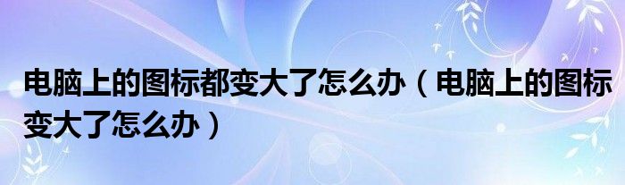 电脑上的图标都变大了怎么办（电脑上的图标变大了怎么办）