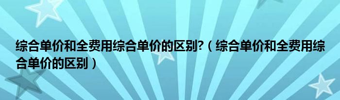 综合单价和全费用综合单价的区别?（综合单价和全费用综合单价的区别）