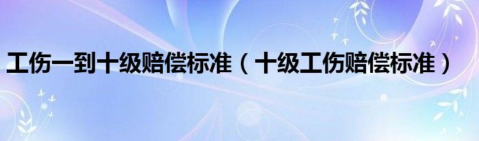 工伤一到十级赔偿标准（十级工伤赔偿标准）