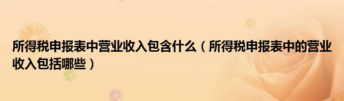 所得税申报表中营业收入包含什么（所得税申报表中的营业收入包括哪些）