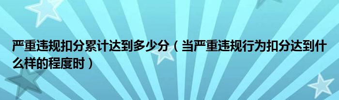 严重违规扣分累计达到多少分（当严重违规行为扣分达到什么样的程度时）