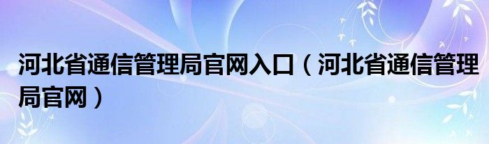 河北省通信管理局官网入口（河北省通信管理局官网）