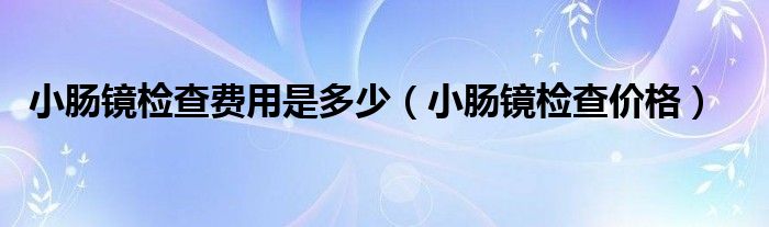 小肠镜检查费用是多少（小肠镜检查价格）