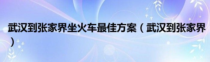 武汉到张家界坐火车最佳方案（武汉到张家界）