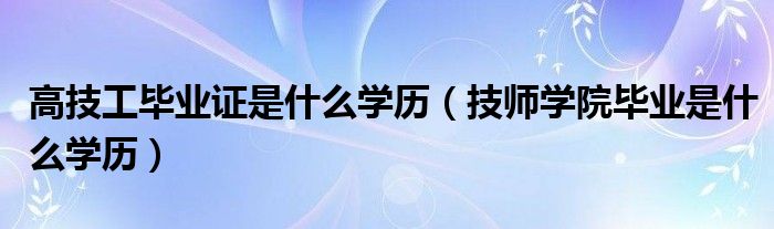 高技工毕业证是什么学历（技师学院毕业是什么学历）