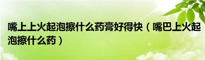 嘴上上火起泡擦什么药膏好得快（嘴巴上火起泡擦什么药）