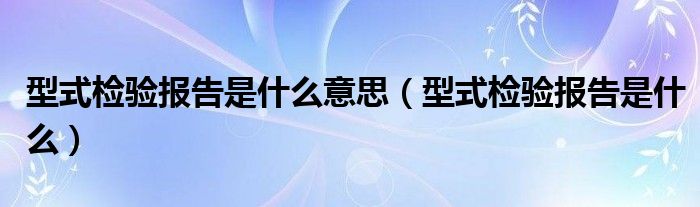 型式检验报告是什么意思（型式检验报告是什么）