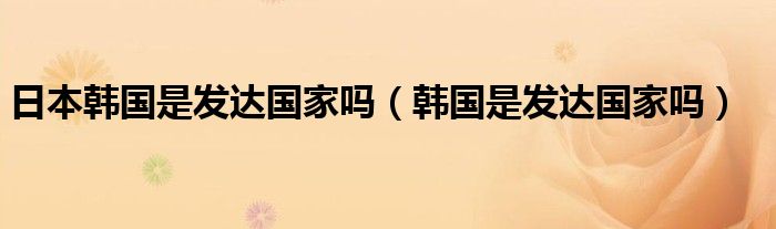 日本韩国是发达国家吗（韩国是发达国家吗）