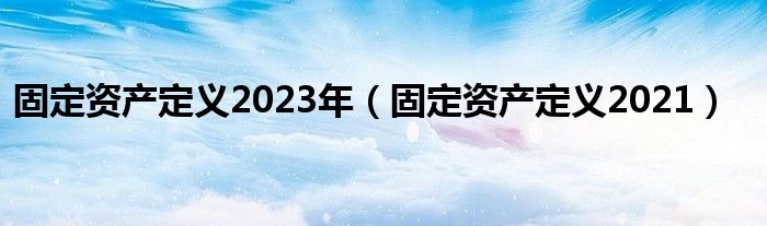 固定资产定义2023年（固定资产定义2021）