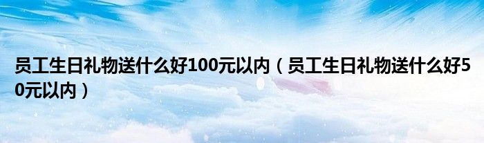 员工生日礼物送什么好100元以内（员工生日礼物送什么好50元以内）