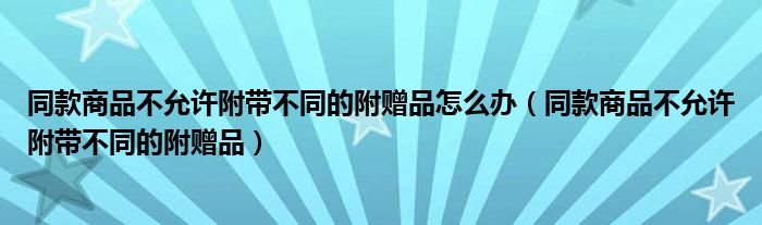 同款商品不允许附带不同的附赠品怎么办（同款商品不允许附带不同的附赠品）