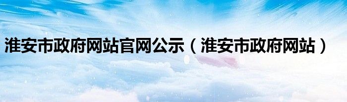 淮安市政府网站官网公示（淮安市政府网站）