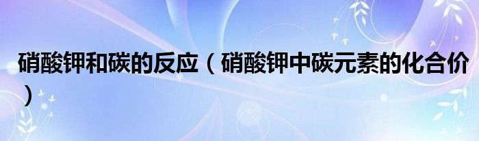 硝酸钾和碳的反应（硝酸钾中碳元素的化合价）