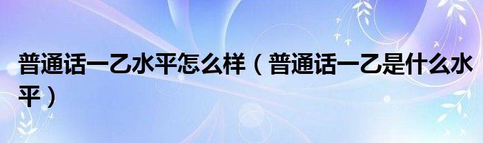 普通话一乙水平怎么样（普通话一乙是什么水平）