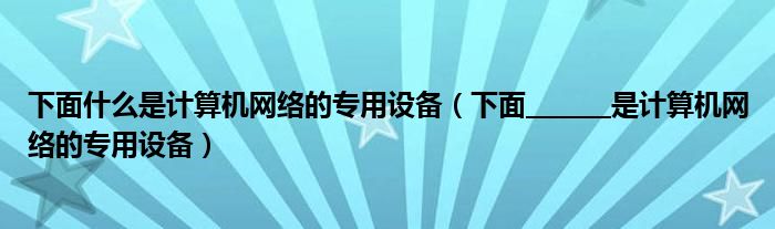 下面什么是计算机网络的专用设备（下面_______是计算机网络的专用设备）