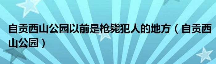 自贡西山公园以前是枪毙犯人的地方（自贡西山公园）