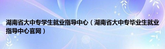 湖南省大中专学生就业指导中心（湖南省大中专毕业生就业指导中心官网）