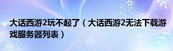 大话西游2玩不起了（大话西游2无法下载游戏服务器列表）