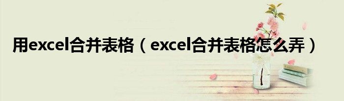 用excel合并表格（excel合并表格怎么弄）