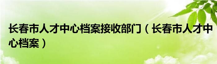 长春市人才中心档案接收部门（长春市人才中心档案）