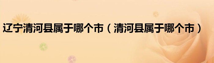 辽宁清河县属于哪个市（清河县属于哪个市）