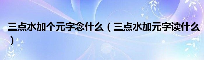 三点水加个元字念什么（三点水加元字读什么）