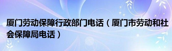 厦门劳动保障行政部门电话（厦门市劳动和社会保障局电话）