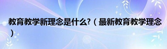 教育教学新理念是什么?（最新教育教学理念）